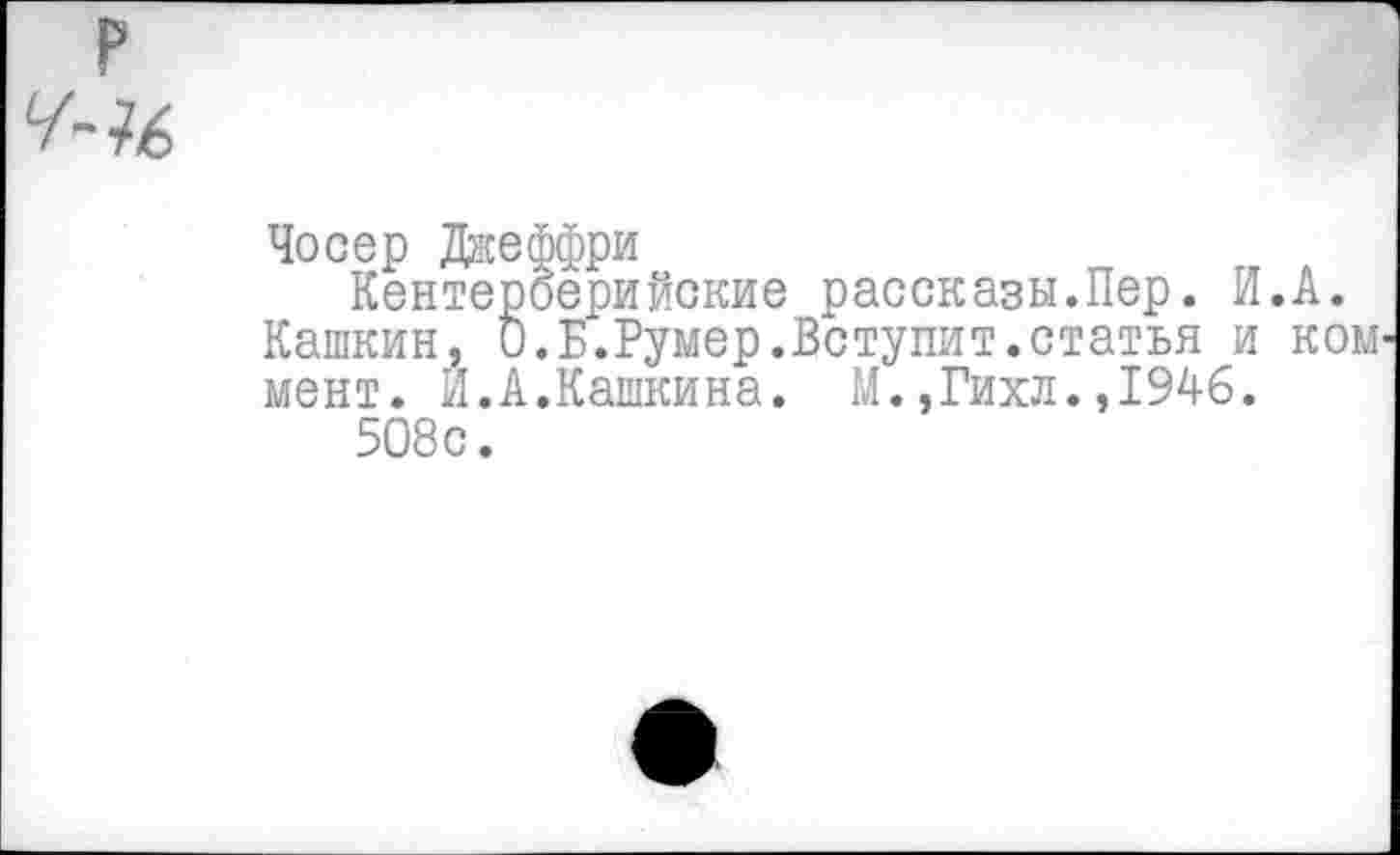 ﻿Чосер Джеффри
Кентерберийские рассказы.Пер. И.А. Кашкин, 0.Б.Румер.Вступит.статья и ком мент. Й.А.Кашкина. М.,Гихл.,1946.
508с.